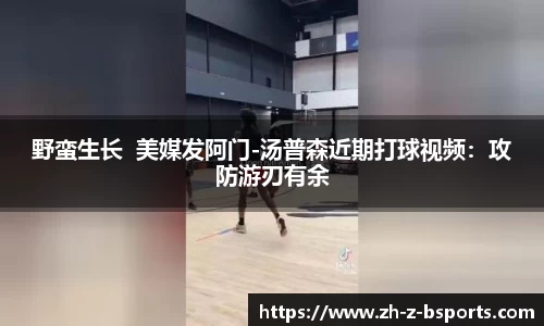野蛮生长  美媒发阿门-汤普森近期打球视频：攻防游刃有余